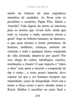 Chagas das Almas 
274 
maior do homem de uma engenhoca matadora de saudades. As favas com os prosélitos e sectários, Papas Pios, Dalais e Aiatolás! Vida depois da morte só interessa para os mortos que vivem nela, ainda que tudo se resuma a nada, anestesia eterna e geral! Aqui no Inferno humano, no dantesco, o que pesa mesmo é morte prematura: de homens, mulheres, crianças, animais em extinção e toda e qualquer forma estupenda de vida animada, danem-se por quem! Por isso chega de cultos, mitologias, orações, meditações e rituais! O que importa é “mãos a obra” com amor a tiracolo e compaixão de dar a esmo... o resto pouco importa, deve esperar até que o ser humano recupere sua maturidade, senso de integridade. Fácil sim é temer a Deus como o povo alemão temia o Reich. Melhor é acreditar no juízo final e  