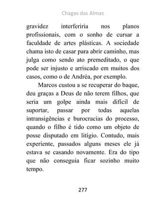 Chagas das Almas 
277 
gravidez interferiria nos planos profissionais, com o sonho de cursar a faculdade de artes plásticas. A sociedade chama isto de casar para abrir caminho, mas julga como sendo ato premeditado, o que pode ser injusto e arriscado em muitos dos casos, como o de Andréa, por exemplo. 
Marcos custou a se recuperar do baque, deu graças a Deus de não terem filhos, que seria um golpe ainda mais difícil de suportar, passar por todas aquelas intransigências e burocracias do processo, quando o filho é tido como um objeto de posse disputado em litígio. Contudo, mais experiente, passados alguns meses ele já estava se casando novamente. Era do tipo que não conseguia ficar sozinho muito tempo.  