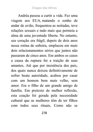 Chagas das Almas 
278 
Andréa passou a curtir a vida. Fez uma viagem aos EUA, matando o sonho de andar de avião, frequentou as noitadas, teve relações sexuais e tudo mais que permeia a alma de uma juventude liberta. No entanto, seu coração era frágil, depois de dois anos nessa rotina de solteira, emplacou em mais dois relacionamentos sérios que juntos não passaram de cinco anos. Em ambos os casos a causa da ruptura foi a traição de seus amantes. Até que por insistência dos pais, dos quais nunca deixou definitivamente de sofrer beata autoridade, acabou por casar com um homem bem mais velho, sem amor. Era o filho de um grande amigo de família. Em pretexto de melhor reflexão, esta coação foi gerada pela necessidade cultural que as mulheres têm de ter filhos com todos seus rituais. Como não se  