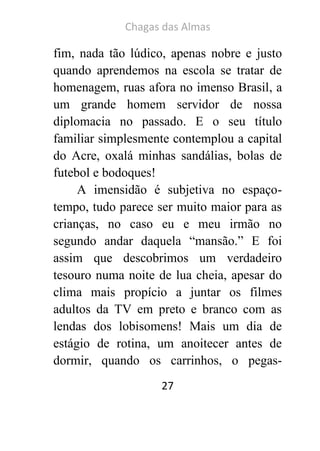 Chagas das Almas 
27 
fim, nada tão lúdico, apenas nobre e justo quando aprendemos na escola se tratar de homenagem, ruas afora no imenso Brasil, a um grande homem servidor de nossa diplomacia no passado. E o seu título familiar simplesmente contemplou a capital do Acre, oxalá minhas sandálias, bolas de futebol e bodoques! 
A imensidão é subjetiva no espaço- tempo, tudo parece ser muito maior para as crianças, no caso eu e meu irmão no segundo andar daquela “mansão.” E foi assim que descobrimos um verdadeiro tesouro numa noite de lua cheia, apesar do clima mais propício a juntar os filmes adultos da TV em preto e branco com as lendas dos lobisomens! Mais um dia de estágio de rotina, um anoitecer antes de dormir, quando os carrinhos, o pegas-  