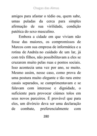 Chagas das Almas 
280 
amigos para afastar o tédio ou, quem sabe, umas puladas da cerca para simples afirmação de sua virilidade, condição patética do sexo masculino. 
Embora a cidade em que viviam não fosse das maiores, os compromissos de Marcos com sua empresa de informática e a rotina de Andréa no cuidado de um lar, já com três filhos, não possibilitavam a eles se cruzarem muito pelas ruas e pontos sociais. Isso acontecia uma vez por ano, se muito. Mesmo assim, nesse caso, como prova de uma postura muito elegante e tão rara entre casais separados, se cumprimentavam e se falavam com interesse e dignidade, o suficiente para provocar ciúmes tolos em seus novos parceiros. É provável que para eles, um divórcio deva ser uma declaração de combate, preferencialmente com  