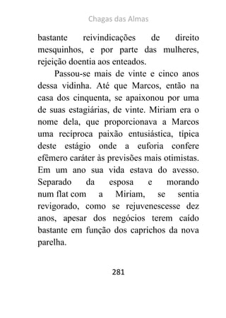 Chagas das Almas 
281 
bastante reivindicações de direito mesquinhos, e por parte das mulheres, rejeição doentia aos enteados. 
Passou-se mais de vinte e cinco anos dessa vidinha. Até que Marcos, então na casa dos cinquenta, se apaixonou por uma de suas estagiárias, de vinte. Miriam era o nome dela, que proporcionava a Marcos uma recíproca paixão entusiástica, típica deste estágio onde a euforia confere efêmero caráter às previsões mais otimistas. Em um ano sua vida estava do avesso. Separado da esposa e morando num flat com a Miriam, se sentia revigorado, como se rejuvenescesse dez anos, apesar dos negócios terem caído bastante em função dos caprichos da nova parelha.  