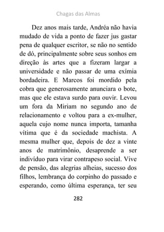 Chagas das Almas 
282 
Dez anos mais tarde, Andréa não havia mudado de vida a ponto de fazer jus gastar pena de qualquer escritor, se não no sentido de dó, principalmente sobre seus sonhos em direção às artes que a fizeram largar a universidade e não passar de uma exímia bordadeira. E Marcos foi mordido pela cobra que generosamente anunciara o bote, mas que ele estava surdo para ouvir. Levou um fora da Miriam no segundo ano de relacionamento e voltou para a ex-mulher, aquela cujo nome nunca importa, tamanha vítima que é da sociedade machista. A mesma mulher que, depois de dez a vinte anos de matrimônio, desaprende a ser indivíduo para virar contrapeso social. Vive de pensão, das alegrias alheias, sucesso dos filhos, lembrança do corpinho do passado e esperando, como última esperança, ter seu  