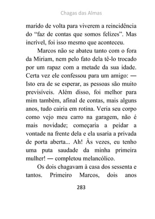 Chagas das Almas 
283 
marido de volta para viverem a reincidência do “faz de contas que somos felizes”. Mas incrível, foi isso mesmo que aconteceu. 
Marcos não se abateu tanto com o fora da Miriam, nem pelo fato dela tê-lo trocado por um rapaz com a metade da sua idade. Certa vez ele confessou para um amigo: ― Isto era de se esperar, as pessoas são muito previsíveis. Além disso, foi melhor para mim também, afinal de contas, mais alguns anos, tudo cairia em rotina. Veria seu corpo como vejo meu carro na garagem, não é mais novidade; começaria a peidar a vontade na frente dela e ela usaria a privada de porta aberta... Ah! Às vezes, eu tenho uma puta saudade da minha primeira mulher! ― completou melancólico. 
Os dois chagavam à casa dos sessenta e tantos. Primeiro Marcos, dois anos  