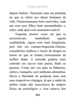 Chagas das Almas 
284 
depois Andréa. Pareciam estar em paridade no que se refere aos ideais humanos de vida. Financeiramente bem resolvidos, cada um com seus filhos bem encaminhados e, claro, cada qual com casamento estável. 
Naquelas poucas vezes em que se encontravam, mantinham aquela cordialidade. Agora com mais frequência, pois têm em comum frequentar clínicas, consultórios médicos e locais de terapia ou temor no que se chama ironicamente de melhor idade. A amizade ganhou mais colorido em suaves tons pastel, findo os quentes. Como um voo para as Bahamas, calmo e tranquilo, sem nenhuma adrenalina. Havia a liberdade de poderem estar sem seus respectivos cônjuges, já que a saúde de ambos ainda não necessitava de amparo físico ou psicológico a virar estorvo dos  