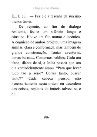 Chagas das Almas 
286 
É... E eu... ― Fez ele a resenha da sua não menos turva. 
De repente, ao fim do diálogo renitente, fez-se um silêncio longo e cáustico. Houve um fito mútuo e lacônico. A cognição de ambos projetou uma imagem similar, clara e conformada, mas também de grande consternação. Tantas aventuras, tantas buscas... Contornos baldios. Cada um tinha, diante de si, a única pessoa que um dia verdadeiramente amou. “Para que levar tudo tão a sério? Correr tanto, buscar tanto?” Cada cabeça pensou não necessariamente nesta ordem ou desordem das coisas, repletos de inúteis talvez, se e ou. 
 