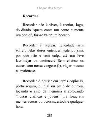 Chagas das Almas 
287 
Recordar 
Recordar não é viver, é recriar, logo, do ditado “quem conta um conto aumenta um ponto", faz-se valer um bocado! 
Recordar é recrear, felicidade sem sofrer, pelas dores entender, valendo sim, por que não e sem culpa até um leve lacrimejar ao anoitecer? Sem chatear os outros com nossa exegese (!), viajar mesmo na maionese. 
Recordar é pousar em terras copiosas, porto seguro, quintal ou pátio de outrora, tocando o sino da memória e colocando “nossas crianças e jovens” pra fora, em mentes acesas ou ociosas, a toda e qualquer hora.  