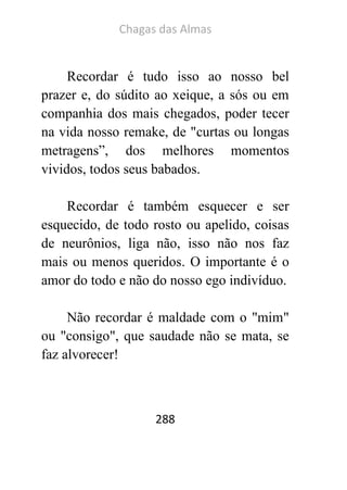 Chagas das Almas 
288 
Recordar é tudo isso ao nosso bel prazer e, do súdito ao xeique, a sós ou em companhia dos mais chegados, poder tecer na vida nosso remake, de "curtas ou longas metragens”, dos melhores momentos vividos, todos seus babados. 
Recordar é também esquecer e ser esquecido, de todo rosto ou apelido, coisas de neurônios, liga não, isso não nos faz mais ou menos queridos. O importante é o amor do todo e não do nosso ego indivíduo. 
Não recordar é maldade com o "mim" ou "consigo", que saudade não se mata, se faz alvorecer! 
 