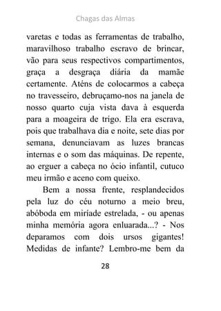 Chagas das Almas 
28 
varetas e todas as ferramentas de trabalho, maravilhoso trabalho escravo de brincar, vão para seus respectivos compartimentos, graça a desgraça diária da mamãe certamente. Aténs de colocarmos a cabeça no travesseiro, debruçamo-nos na janela de nosso quarto cuja vista dava à esquerda para a moageira de trigo. Ela era escrava, pois que trabalhava dia e noite, sete dias por semana, denunciavam as luzes brancas internas e o som das máquinas. De repente, ao erguer a cabeça no ócio infantil, cutuco meu irmão e aceno com queixo. 
Bem a nossa frente, resplandecidos pela luz do céu noturno a meio breu, abóboda em miríade estrelada, - ou apenas minha memória agora enluarada...? - Nos deparamos com dois ursos gigantes! Medidas de infante? Lembro-me bem da  