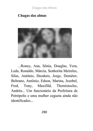 Chagas das Almas 
290 
Chagas das almas 
...Roney, Ana, Sônia, Douglas, Vera, Leda, Ronaldo, Márcia, Senhorita Meireles, Silas, Antônio, Deodoro, Jorge, Deméter, Beltrano, Antônio, Edson, Marina, Jezebel, Fred, Tony, Maxifild, Themístocles, Andréa... Um funcionário da Prefeitura de Petrópolis e uma mulher cegueta ainda não identificados... 
 