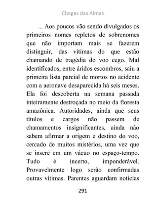 Chagas das Almas 
291 
... Aos poucos vão sendo divulgados os primeiros nomes repletos de sobrenomes que não importam mais se fazerem distinguir, das vitimas do que estão chamando de tragédia do voo cego. Mal identificados, entre áridos escombros, saiu a primeira lista parcial de mortos no acidente com a aeronave desaparecida há seis meses. Ela foi descoberta na semana passada inteiramente destroçada no meio da floresta amazônica. Autoridades, ainda que seus títulos e cargos não passem de chamamentos insignificantes, ainda não sabem afirmar a origem e destino do voo, cercado de muitos mistérios, uma vez que se insere em um vácuo no espaço-tempo. Tudo é incerto, imponderável. Provavelmente logo serão confirmadas outras vítimas. Parentes aguardam notícias  