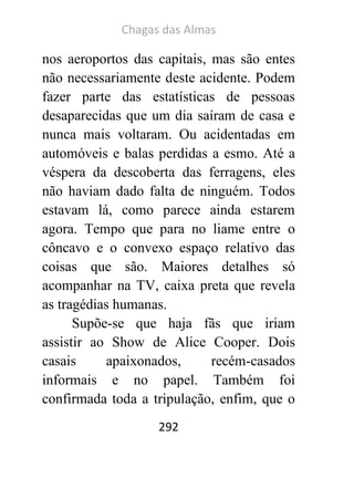 Chagas das Almas 
292 
nos aeroportos das capitais, mas são entes não necessariamente deste acidente. Podem fazer parte das estatísticas de pessoas desaparecidas que um dia saíram de casa e nunca mais voltaram. Ou acidentadas em automóveis e balas perdidas a esmo. Até a véspera da descoberta das ferragens, eles não haviam dado falta de ninguém. Todos estavam lá, como parece ainda estarem agora. Tempo que para no liame entre o côncavo e o convexo espaço relativo das coisas que são. Maiores detalhes só acompanhar na TV, caixa preta que revela as tragédias humanas. 
Supõe-se que haja fãs que iriam assistir ao Show de Alice Cooper. Dois casais apaixonados, recém-casados informais e no papel. Também foi confirmada toda a tripulação, enfim, que o  