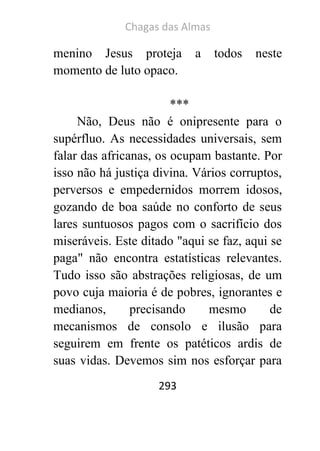 Chagas das Almas 
293 
menino Jesus proteja a todos neste momento de luto opaco. 
*** 
Não, Deus não é onipresente para o supérfluo. As necessidades universais, sem falar das africanas, os ocupam bastante. Por isso não há justiça divina. Vários corruptos, perversos e empedernidos morrem idosos, gozando de boa saúde no conforto de seus lares suntuosos pagos com o sacrifício dos miseráveis. Este ditado "aqui se faz, aqui se paga" não encontra estatísticas relevantes. Tudo isso são abstrações religiosas, de um povo cuja maioria é de pobres, ignorantes e medianos, precisando mesmo de mecanismos de consolo e ilusão para seguirem em frente os patéticos ardis de suas vidas. Devemos sim nos esforçar para  