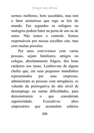 Chagas das Almas 
294 
sermos melhores, bem sucedidos, mas tem o fator misterioso que rege as leis do mundo. Em segundos os milagres ou malogros podem bater na porta de um ou de outro. Não temos o controle. Somos responsáveis por nossas escolhas sim, mas com muitas pressões. 
Por anos convivemos com varias pessoas, sejam familiares, amigos ou colegas, absolutamente frágeis, dos bons caráteres aos maus. Lembro-me de alguns chefes que, em seus pequenos mundinhos representados por suas empresas, administram as pessoas com arrogância, se valendo da prerrogativa do alto nível de desemprego ou outras dificuldades, para demonstrarem o que consideram superioridade. Executivos: altos empresários que acumulam salários  