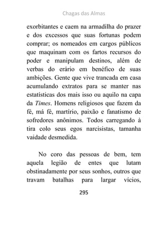 Chagas das Almas 
295 
exorbitantes e caem na armadilha do prazer e dos excessos que suas fortunas podem comprar; os nomeados em cargos públicos que maquinam com os fartos recursos do poder e manipulam destinos, além de verbas do erário em benéfico de suas ambições. Gente que vive trancada em casa acumulando extratos para se manter nas estatísticas dos mais isso ou aquilo na capa da Times. Homens religiosos que fazem da fé, má fé, martírio, paixão e fanatismo de sofredores anônimos. Todos carregando à tira colo seus egos narcisistas, tamanha vaidade desmedida. 
No coro das pessoas de bem, tem aquela legião de entes que lutam obstinadamente por seus sonhos, outros que travam batalhas para largar vícios,  