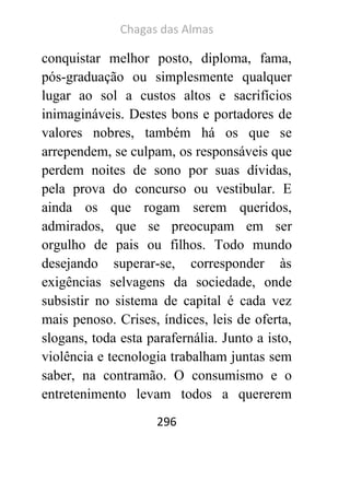 Chagas das Almas 
296 
conquistar melhor posto, diploma, fama, pós-graduação ou simplesmente qualquer lugar ao sol a custos altos e sacrifícios inimagináveis. Destes bons e portadores de valores nobres, também há os que se arrependem, se culpam, os responsáveis que perdem noites de sono por suas dívidas, pela prova do concurso ou vestibular. E ainda os que rogam serem queridos, admirados, que se preocupam em ser orgulho de pais ou filhos. Todo mundo desejando superar-se, corresponder às exigências selvagens da sociedade, onde subsistir no sistema de capital é cada vez mais penoso. Crises, índices, leis de oferta, slogans, toda esta parafernália. Junto a isto, violência e tecnologia trabalham juntas sem saber, na contramão. O consumismo e o entretenimento levam todos a quererem  