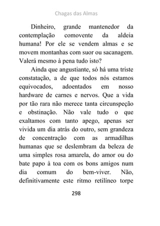 Chagas das Almas 
298 
Dinheiro, grande mantenedor da contemplação comovente da aldeia humana! Por ele se vendem almas e se movem montanhas com suor ou sacanagem. Valerá mesmo à pena tudo isto? 
Ainda que angustiante, só há uma triste constatação, a de que todos nós estamos equivocados, adoentados em nosso hardware de carnes e nervos. Que a vida por tão rara não merece tanta circunspeção e obstinação. Não vale tudo o que exaltamos com tanto apego, apenas ser vivida um dia atrás do outro, sem grandeza de concentração com as armadilhas humanas que se deslembram da beleza de uma simples rosa amarela, do amor ou do bate papo à toa com os bons amigos num dia comum do bem-viver. Não, definitivamente este ritmo retilíneo torpe  