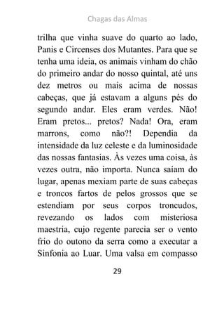 Chagas das Almas 
29 
trilha que vinha suave do quarto ao lado, Panis e Circenses dos Mutantes. Para que se tenha uma ideia, os animais vinham do chão do primeiro andar do nosso quintal, até uns dez metros ou mais acima de nossas cabeças, que já estavam a alguns pés do segundo andar. Eles eram verdes. Não! Eram pretos... pretos? Nada! Ora, eram marrons, como não?! Dependia da intensidade da luz celeste e da luminosidade das nossas fantasias. Às vezes uma coisa, às vezes outra, não importa. Nunca saíam do lugar, apenas mexiam parte de suas cabeças e troncos fartos de pelos grossos que se estendiam por seus corpos troncudos, revezando os lados com misteriosa maestria, cujo regente parecia ser o vento frio do outono da serra como a executar a Sinfonia ao Luar. Uma valsa em compasso  