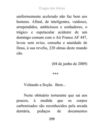 Chagas das Almas 
299 
uniformemente acelerado não faz bem aos homens. Afinal, de inteligentes, vaidosos, arrependidos, ambiciosos e sonhadores, o trágico e espetacular acidente de um domingo comum com o Air France AF 447, levou sem aviso, consulta e anuidade de Deus, à sua revelia, 228 almas deste mundo cão. 
(04 de junho de 2009) 
*** 
Voltando a ficção. Bem... 
Neste obituário torturante que sai aos poucos, à medida que os corpos carbonizados são reconhecidos pela arcada dentária, pedaços de documentos  