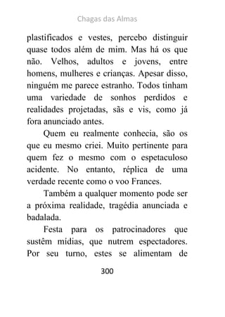 Chagas das Almas 
300 
plastificados e vestes, percebo distinguir quase todos além de mim. Mas há os que não. Velhos, adultos e jovens, entre homens, mulheres e crianças. Apesar disso, ninguém me parece estranho. Todos tinham uma variedade de sonhos perdidos e realidades projetadas, sãs e vis, como já fora anunciado antes. 
Quem eu realmente conhecia, são os que eu mesmo criei. Muito pertinente para quem fez o mesmo com o espetaculoso acidente. No entanto, réplica de uma verdade recente como o voo Frances. 
Também a qualquer momento pode ser a próxima realidade, tragédia anunciada e badalada. 
Festa para os patrocinadores que sustêm mídias, que nutrem espectadores. Por seu turno, estes se alimentam de  