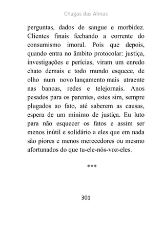 Chagas das Almas 
301 
perguntas, dados de sangue e morbidez. Clientes finais fechando a corrente do consumismo imoral. Pois que depois, quando entra no âmbito protocolar: justiça, investigações e perícias, viram um enredo chato demais e todo mundo esquece, de olho num novo lançamento mais atraente nas bancas, redes e telejornais. Anos pesados para os parentes, estes sim, sempre plugados ao fato, até saberem as causas, espera de um mínimo de justiça. Eu luto para não esquecer os fatos e assim ser menos inútil e solidário a eles que em nada são piores e menos merecedores ou mesmo afortunados do que tu-ele-nós-voz-eles. 
*** 
 
