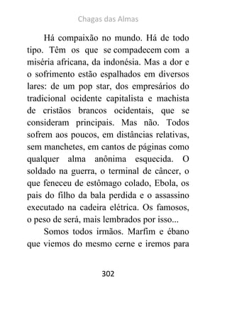 Chagas das Almas 
302 
Há compaixão no mundo. Há de todo tipo. Têm os que se compadecem com a miséria africana, da indonésia. Mas a dor e o sofrimento estão espalhados em diversos lares: de um pop star, dos empresários do tradicional ocidente capitalista e machista de cristãos brancos ocidentais, que se consideram principais. Mas não. Todos sofrem aos poucos, em distâncias relativas, sem manchetes, em cantos de páginas como qualquer alma anônima esquecida. O soldado na guerra, o terminal de câncer, o que feneceu de estômago colado, Ebola, os pais do filho da bala perdida e o assassino executado na cadeira elétrica. Os famosos, o peso de será, mais lembrados por isso... 
Somos todos irmãos. Marfim e ébano que viemos do mesmo cerne e iremos para  