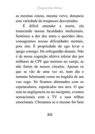 Chagas das Almas 
303 
as mesmas cinzas, mesma verve, denuncia esta variedade de traspasses desvairados. 
É difícil entender a morte, ela transcende nossas faculdades intelectuais. Sentimos a dor dos entes e queridos idos, consagramos nossas dificuldades mentais, pois sim. É propriedade do ego levar o apego consigo. Há sofreguidão demais. Não é de nossa cognição afetiva tolerar dor por milhares de CPF que morrem no varejo, se não forem de nossos círculos. Apenas os que se vão de uma vez só, num dia e instante fulminante como na tragédia de um voo cego. Só ficamos abismados com os espetaculares, espetáculos nos ares. O que está na negligencia ou no incógnito, eventos sensacionais com a TV e suas trilhas emocionais. Choramos se o mesmo for bem  