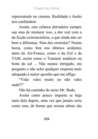 Chagas das Almas 
304 
representado no cinema. Realidade e ilusão nos confundem. 
Assim, esta crônica derradeira cumpre sua sina de misturar isso, a dor real com a da ficção existencialista, o que ainda não sei bem a diferença. Sina dos cronistas? Nestas horas, como fora nos últimos acidentes tanto do Air-France, como o da Gol e da TAM, assim como o Tsunami asiáticos ou boite do sul ... Não menos intrigado, me pergunto e não acho qualquer resposta mais adequada à maior questão que me aflige: 
“Vida: vales muito ou não vales nada?!” 
Não há caminho do meio Mr. Buda. 
Assim como pouco importa se haja mais dela depois, uma vez que jamais seria como esta, da forma que nossas almas são  