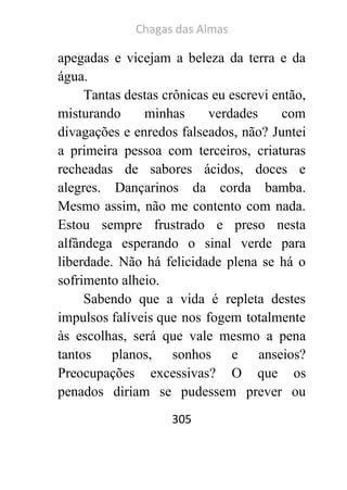 Chagas das Almas 
305 
apegadas e vicejam a beleza da terra e da água. 
Tantas destas crônicas eu escrevi então, misturando minhas verdades com divagações e enredos falseados, não? Juntei a primeira pessoa com terceiros, criaturas recheadas de sabores ácidos, doces e alegres. Dançarinos da corda bamba. Mesmo assim, não me contento com nada. Estou sempre frustrado e preso nesta alfândega esperando o sinal verde para liberdade. Não há felicidade plena se há o sofrimento alheio. 
Sabendo que a vida é repleta destes impulsos falíveis que nos fogem totalmente às escolhas, será que vale mesmo a pena tantos planos, sonhos e anseios? Preocupações excessivas? O que os penados diriam se pudessem prever ou  