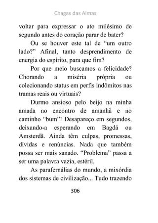 Chagas das Almas 
306 
voltar para expressar o ato milésimo de segundo antes do coração parar de bater? 
Ou se houver este tal de “um outro lado?” Afinal, tanto desprendimento de energia do espírito, para que fim? 
Por que meio buscamos a felicidade? Chorando a miséria própria ou colecionando status em perfis indômitos nas tramas reais ou virtuais? 
Durmo ansioso pelo beijo na minha amada no encontro de amanhã e no caminho “bum”! Desapareço em segundos, deixando-a esperando em Bagdá ou Amsterdã. Ainda têm culpas, promessas, dívidas e renúncias. Nada que também possa ser mais sanado. “Problema” passa a ser uma palavra vazia, estéril. 
As parafernálias do mundo, a mixórdia dos sistemas de civilização... Tudo trazendo  