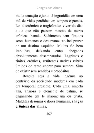 Chagas das Almas 
307 
muita tentação e junto, à ingratidão em uma mó de vidas perdidas em tempos esparsos. No dicotômico e tragicômico viver do dia- a-dia que não passam mesmo de meras crônicas banais. Sofrimento sem fim dos seres humanos e desumanos ao bel prazer de um destino esquisito. Muitas tão bem imbuídas, deixando entes chegados absolutamente desamparados. Lagrimas e rinites crônicas, renitentes narizes rubros úmidos de tanto chorar para sempre. Sina de existir sem sentidos e propósitos... 
Bendita seja a vida ingênua ao contrário da sociedade moderna em cada era temporal presente. Cada uma, amorfa anã, ansiosa e clemente de calma, se enganando em fé maometana ou cristã. Malditas desonras e dores humanas, chagas crônicas das almas.  