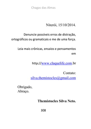 Chagas das Almas 
308 
Niterói, 15/10/2014. 
Denuncie possíveis erros de distração, ortográficos ou gramaticais e me de uma força. 
Leia mais crônicas, ensaios e pensamentos em 
http://www.claquelife.com.br 
Contato: 
silva.themistocles@gmail.com 
Obrigado, 
Abraço. 
Themístocles Silva Neto. 