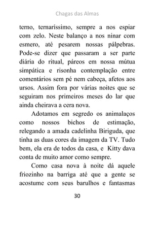 Chagas das Almas 
30 
terno, ternaríssimo, sempre a nos espiar com zelo. Neste balanço a nos ninar com esmero, até pesarem nossas pálpebras. Pode-se dizer que passaram a ser parte diária do ritual, páreos em nossa mútua simpática e risonha contemplação entre comentários sem pé nem cabeça, afetos aos ursos. Assim fora por várias noites que se seguiram nos primeiros meses do lar que ainda cheirava a cera nova. 
Adotamos em segredo os animalaços como nossos bichos de estimação, relegando a amada cadelinha Biriguda, que tinha as duas cores da imagem da TV. Tudo bem, ela era de todos da casa, e Kitty dava conta de muito amor como sempre. 
Como casa nova à noite dá aquele friozinho na barriga até que a gente se acostume com seus barulhos e fantasmas  
