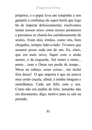 Chagas das Almas 
31 
próprios; e o papai leva um tempinho a nos garantir a confiança de super-herói que logo há de imperar deliciosamente; resolvemos tomar nossos ursos como nossos protetores e passamos as chamá-los carinhosamente de ursões. Eram dois irmãos, como nós, bem chegados, sempre lado-a-lado. Tivemos que assumir posse cada um de um. Eu, claro, que era mais novo, fiquei com o ursão menor, o da esquerda. Até tentei o outro... porra... com o Omar era perda de tempo... Moca na cabeça, essas coisas... me inclui fora dessa! O que importa é que eu amava meu ursão caçula, afinal, à minha imagem e semelhança. Cada um feliz com o seu. Como não era pudim de leite, tamanho não era documento, digo, motivo para se sair na porrada.  