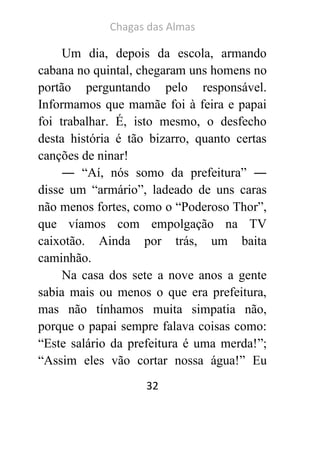 Chagas das Almas 
32 
Um dia, depois da escola, armando cabana no quintal, chegaram uns homens no portão perguntando pelo responsável. Informamos que mamãe foi à feira e papai foi trabalhar. É, isto mesmo, o desfecho desta história é tão bizarro, quanto certas canções de ninar! 
― “Aí, nós somo da prefeitura” ― disse um “armário”, ladeado de uns caras não menos fortes, como o “Poderoso Thor”, que víamos com empolgação na TV caixotão. Ainda por trás, um baita caminhão. 
Na casa dos sete a nove anos a gente sabia mais ou menos o que era prefeitura, mas não tínhamos muita simpatia não, porque o papai sempre falava coisas como: “Este salário da prefeitura é uma merda!”; “Assim eles vão cortar nossa água!” Eu  
