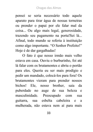Chagas das Almas 
33 
pensei se seria necessário todo aquele aparato para tirar água de nossas torneiras ou prender o papai por ele falar mal da coisa... Ou algo mais legal, generosidade, trazendo seu pagamento na porta!Sei lá... Afinal, todo mundo se referia à instituição como algo importante. “O Senhor Prefeito!” Hoje é de dar gargalhadas! 
O fato é que nosso irmão mais velho estava em casa. Ouviu o burburinho, foi até lá falar com os brutamontes e abriu o portão para eles. Queria eu ser mais prodígio e pedir um mandado, colocá-los para fora! Os brutamontes vieram para prender nossos bichos! Ele, nosso brother, saia da puberdade no auge de sua beleza e masculinidade. Preocupado com sua guitarra, sua esbelta cabeleira e a mulherada, não estava nem aí para mais  