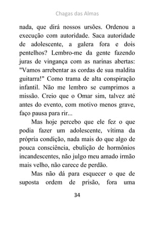 Chagas das Almas 
34 
nada, que dirá nossos ursões. Ordenou a execução com autoridade. Saca autoridade de adolescente, a galera fora e dois pentelhos? Lembro-me da gente fazendo juras de vingança com as narinas abertas: "Vamos arrebentar as cordas de sua maldita guitarra!" Como trama de alta conspiração infantil. Não me lembro se cumprimos a missão. Creio que o Omar sim, talvez até antes do evento, com motivo menos grave, faço pausa para rir... 
Mas hoje percebo que ele fez o que podia fazer um adolescente, vítima da própria condição, nada mais do que algo de pouca consciência, ebulição de hormônios incandescentes, não julgo meu amado irmão mais velho, não carece de perdão. 
Mas não dá para esquecer o que de suposta ordem de prisão, fora uma  