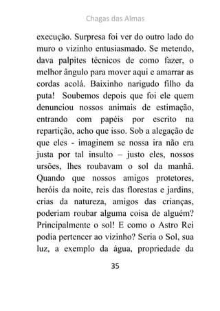 Chagas das Almas 
35 
execução. Surpresa foi ver do outro lado do muro o vizinho entusiasmado. Se metendo, dava palpites técnicos de como fazer, o melhor ângulo para mover aqui e amarrar as cordas acolá. Baixinho narigudo filho da puta! Soubemos depois que foi ele quem denunciou nossos animais de estimação, entrando com papéis por escrito na repartição, acho que isso. Sob a alegação de que eles - imaginem se nossa ira não era justa por tal insulto – justo eles, nossos ursões, lhes roubavam o sol da manhã. Quando que nossos amigos protetores, heróis da noite, reis das florestas e jardins, crias da natureza, amigos das crianças, poderiam roubar alguma coisa de alguém? Principalmente o sol! E como o Astro Rei podia pertencer ao vizinho? Seria o Sol, sua luz, a exemplo da água, propriedade da  