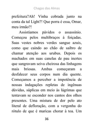 Chagas das Almas 
36 
prefeitura?Ah! Vinha cobrada junto na conta da tal Light?! Que porra é essa, Omar, meu irmão?! 
Assistíamos pávidos o assassínio. Começou pelos multibraços à foiçadas. Suas vestes nobres verdes sangue azuis, como que caindo ao chão de saibro de chamar atenção aos urubus. Depois os machados em suas canelas de pau inertes que sangravam seiva cheirosa das linhagens mais briosas. Ambas começaram a desfalecer seus corpos num dia quente. Começamos a perceber a impotência de nossas indagações repletas de ingênuas dúvidas, súplicas em meio às lágrimas que tentavam se esconder nos cantos dos olhos presentes. Uma mistura de dor pelo ato literal de defloração, com a vergonha do rótulo de que é maricas chorar à toa. Um  