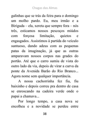 Chagas das Almas 
38 
galinhas que se trás da feira para o domingo um molho pardo. Eu, meu irmão e a Biriguda – ela, xereta que sempre fora – nós três, esticamos nossos pescoços miúdos com forçosa limitação, quietos e engasgados. Assistimos à partida do veículo suntuoso, dando adeus com as pequenas patas da imaginação, já que as outras amparavam nossos corpos nas grades do portão. Até que o carro sumiu de vista do outro lado da via, depois de virar a curva da ponte da Avenida Barão do Rio Branco... Agora nome sem qualquer importância. 
A nossa cachorrinha fez fiu, fiu baixinho e depois correu pra dentro de casa se enroscando na cadeira verde onde o papai a chamava... 
Por longo tempo, a casa nova se encolheu e a novidade se perdeu entre  