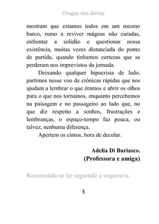 Chagas das Almas 
3 
mostram que estamos todos em um mesmo barco, rumo a reviver mágoas não curadas, enfrentar a solidão e questionar nossa existência, muitas vezes distanciada do ponto de partida, quando tínhamos certezas que se perderam nos imprevistos da jornada. 
Deixando qualquer hipocrisia de lado, partimos nesse voo de crônicas rápidas que nos ajudam a lembrar o que éramos e abrir os olhos para o que nos tornamos, enquanto percebemos na paisagem e no passageiro ao lado que, no que diz respeito a sonhos, frustrações e lembranças, o espaço-tempo faz pouca, ou talvez, nenhuma diferença. 
Apertem os cintos, hora de decolar. 
Adelia Di Buriasco. 
(Professora e amiga) 
Recomenda-se ler seguindo a sequencia. 
 