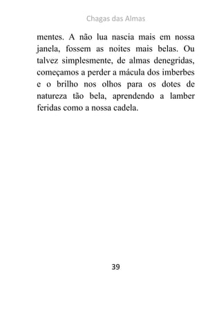 Chagas das Almas 
39 
mentes. A não lua nascia mais em nossa janela, fossem as noites mais belas. Ou talvez simplesmente, de almas denegridas, começamos a perder a mácula dos imberbes e o brilho nos olhos para os dotes de natureza tão bela, aprendendo a lamber feridas como a nossa cadela. 
 