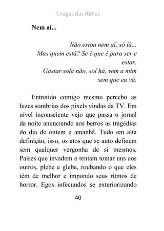 Chagas das Almas 
40 
Nem aí... 
Não estou nem aí, só lá... 
Mas quem está? Se é que é para ser e estar. 
Gastar sola não, sol há, vem a mim sem que eu vá. 
Entretido comigo mesmo percebo as luzes sombrias dos pixels vindas da TV. Em nível inconsciente vejo que passa o jornal da noite anunciando aos berros as tragédias do dia de ontem e amanhã. Tudo em alta definição, isso, os atos que se auto definem sem qualquer vergonha de si mesmos. Países que invadem e tentam tomar uns aos outros, plebe e gleba, roubando o que eles têm de melhor e impondo seus ritmos de horror. Egos infecundos se exteriorizando  