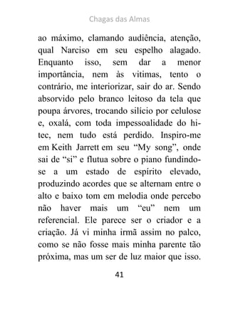 Chagas das Almas 
41 
ao máximo, clamando audiência, atenção, qual Narciso em seu espelho alagado. Enquanto isso, sem dar a menor importância, nem às vitimas, tento o contrário, me interiorizar, sair do ar. Sendo absorvido pelo branco leitoso da tela que poupa árvores, trocando silício por celulose e, oxalá, com toda impessoalidade do hi- tec, nem tudo está perdido. Inspiro-me em Keith Jarrett em seu “My song”, onde sai de “si” e flutua sobre o piano fundindo- se a um estado de espírito elevado, produzindo acordes que se alternam entre o alto e baixo tom em melodia onde percebo não haver mais um “eu” nem um referencial. Ele parece ser o criador e a criação. Já vi minha irmã assim no palco, como se não fosse mais minha parente tão próxima, mas um ser de luz maior que isso.  