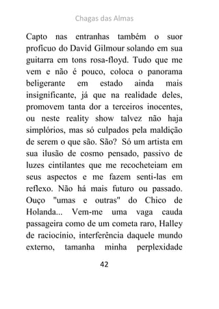 Chagas das Almas 
42 
Capto nas entranhas também o suor profícuo do David Gilmour solando em sua guitarra em tons rosa-floyd. Tudo que me vem e não é pouco, coloca o panorama beligerante em estado ainda mais insignificante, já que na realidade deles, promovem tanta dor a terceiros inocentes, ou neste reality show talvez não haja simplórios, mas só culpados pela maldição de serem o que são. São? Só um artista em sua ilusão de cosmo pensado, passivo de luzes cintilantes que me recocheteiam em seus aspectos e me fazem senti-las em reflexo. Não há mais futuro ou passado. Ouço "umas e outras" do Chico de Holanda... Vem-me uma vaga cauda passageira como de um cometa raro, Halley de raciocínio, interferência daquele mundo externo, tamanha minha perplexidade  