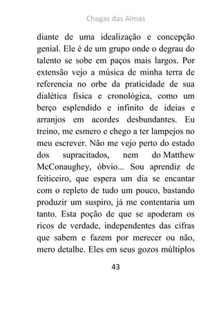 Chagas das Almas 
43 
diante de uma idealização e concepção genial. Ele é de um grupo onde o degrau do talento se sobe em paços mais largos. Por extensão vejo a música de minha terra de referencia no orbe da praticidade de sua dialética física e cronológica, como um berço esplendido e infinito de ideias e arranjos em acordes desbundantes. Eu treino, me esmero e chego a ter lampejos no meu escrever. Não me vejo perto do estado dos supracitados, nem do Matthew McConaughey, óbvio... Sou aprendiz de feiticeiro, que espera um dia se encantar com o repleto de tudo um pouco, bastando produzir um suspiro, já me contentaria um tanto. Esta poção de que se apoderam os ricos de verdade, independentes das cifras que sabem e fazem por merecer ou não, mero detalhe. Eles em seus gozos múltiplos  