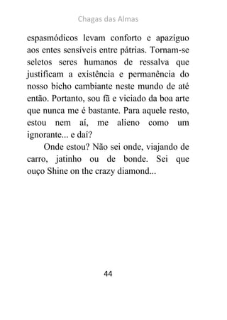 Chagas das Almas 
44 
espasmódicos levam conforto e apazíguo aos entes sensíveis entre pátrias. Tornam-se seletos seres humanos de ressalva que justificam a existência e permanência do nosso bicho cambiante neste mundo de até então. Portanto, sou fã e viciado da boa arte que nunca me é bastante. Para aquele resto, estou nem aí, me alieno como um ignorante... e daí? 
Onde estou? Não sei onde, viajando de carro, jatinho ou de bonde. Sei que ouço Shine on the crazy diamond... 
 