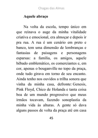 Chagas das Almas 
45 
Aquele abraço 
Na volta da escola, tempo único em que reinava o auge da minha vitalidade criativa e emocional, era almoçar e depois ir pra rua. A rua é um cenário em preto e banco, tem uma dimensão de lembranças e fantasias de paisagens e personagens esparsas: a família, os amigos, aquele bêbado emblemático, os comerciantes e, em cor, apenas o bouganville no topo da praça, onde tudo girava em torno de seu encanto. Ainda tenho nos ouvidos a trilha sonora que vinha da minha casa, defronte: Genesis, Pink Floyd, Chico de Holanda e tanta coisa boa de um mundo progressivo que meus irmãos tocavam, fazendo sonoplastia da minha vida às alturas. A gente só dava alguns passos de volta da praça até em casa  