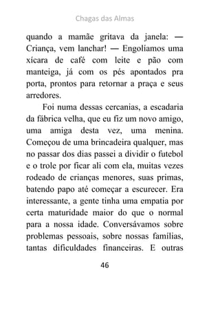 Chagas das Almas 
46 
quando a mamãe gritava da janela: ― Criança, vem lanchar! ― Engolíamos uma xícara de café com leite e pão com manteiga, já com os pés apontados pra porta, prontos para retornar a praça e seus arredores. 
Foi numa dessas cercanias, a escadaria da fábrica velha, que eu fiz um novo amigo, uma amiga desta vez, uma menina. Começou de uma brincadeira qualquer, mas no passar dos dias passei a dividir o futebol e o trole por ficar ali com ela, muitas vezes rodeado de crianças menores, suas primas, batendo papo até começar a escurecer. Era interessante, a gente tinha uma empatia por certa maturidade maior do que o normal para a nossa idade. Conversávamos sobre problemas pessoais, sobre nossas famílias, tantas dificuldades financeiras. E outras  