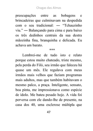 Chagas das Almas 
47 
preocupações entre as bobagens e brincadeiras que culminavam na despedida com o seu tradicional: ― “Tchauzinho viu.” ― Balançando para cima e para baixo os três dedinhos centrais da sua destra mãozinha fina, branquinha e delicada. Eu achava um barato. 
*** 
Lembrei-me de tudo isto e relato porque estou muito chateado, triste mesmo, pela perda do Filó, seu irmão que faleceu há quase um mês. Ele regulava com meus irmãos mais velhos que faziam programas mais adultos, mas que também habitavam o mesmo palco, a praça. Inteligente, sensato, boa pinta, me impressionava como espécie de ídolo. Me bateu pesado hoje. A vida foi perversa com ele dando-lhe de presente, na casa dos 40, uma esclerose múltipla que  